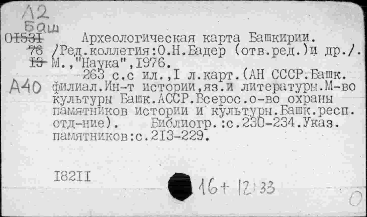 ﻿0Б53-І Археологическая карта Башкирии.
76 /Ред.коллегия:0.Н.Бадер (отв.ред.)и др./ КИМ.,"Наука", 1976.
263 с.с ил.,1 л.карт.(АН СССР.Башк.
А40 филиал.Ин-т истории,яз.и литературы.М-во культуры Башк.АССР.Всерос.о-во охраны памятников истории и культуры.Башк.респ. отд-ние). Библиогр.:с.230-234.Указ, памятников :с.213-229.
І82ІІ
фій 12. 33